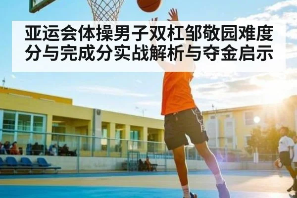 亚运会体操男子双杠邹敬园难度分与完成分实战解析与夺金启示
