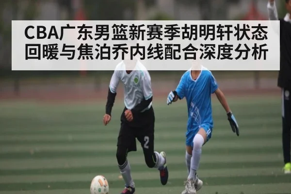 CBA广东男篮新赛季胡明轩状态回暖与焦泊乔内线配合深度分析