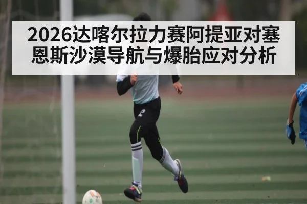2026达喀尔拉力赛阿提亚对塞恩斯沙漠导航与爆胎应对分析