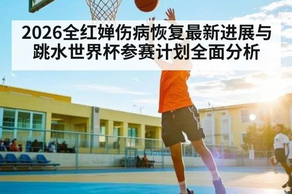 2026全红婵伤病恢复最新进展与跳水世界杯参赛计划全面分析